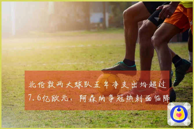 北伦敦两大球队五年净支出均超过7.6亿欧元，阿森纳争冠热刺面临降级压力