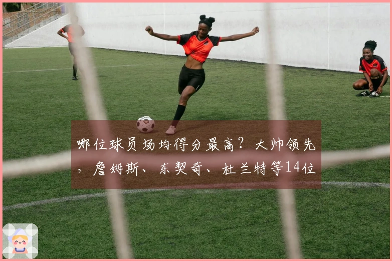 哪位球员场均得分最高？大帅领先，詹姆斯、东契奇、杜兰特等14位现役球星上榜，库里、约基奇、瓦塞尔也入围。
