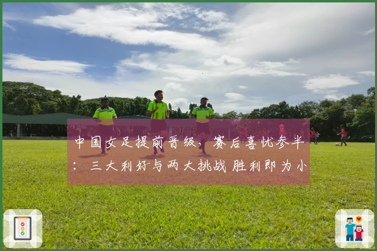 中国女足提前晋级，赛后喜忧参半：三大利好与两大挑战 胜利即为小组第一