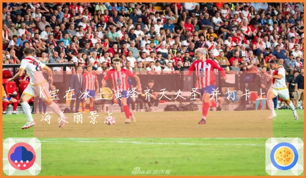 K宝在冰上演绎齐天大圣 并打卡上海美丽景点