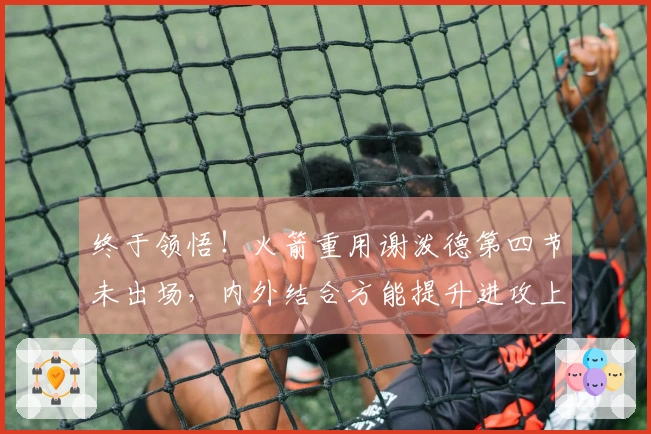 终于领悟！火箭重用谢泼德第四节未出场，内外结合方能提升进攻上限