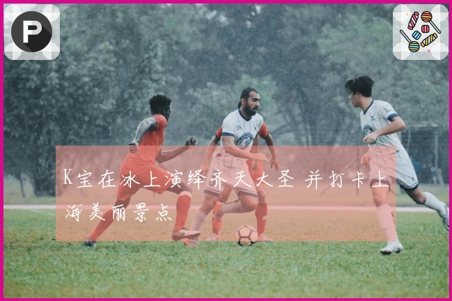 K宝在冰上演绎齐天大圣 并打卡上海美丽景点