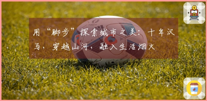 用“脚步”探索城市之美：十年汉马，穿越山河，融入生活烟火
