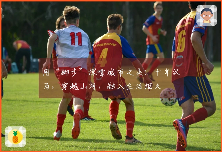 用“脚步”探索城市之美：十年汉马，穿越山河，融入生活烟火