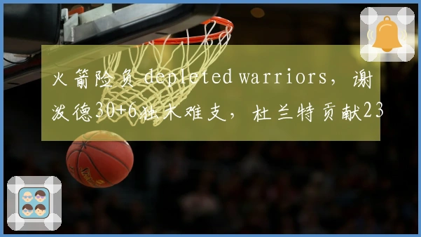 火箭险负 depleted warriors，谢泼德30+6独木难支，杜兰特贡献23分6篮板