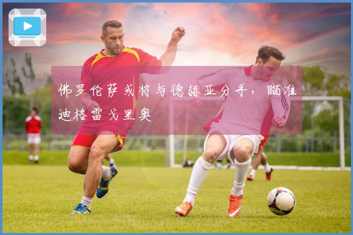 佛罗伦萨或将与德赫亚分手，瞄准迪格雷戈里奥