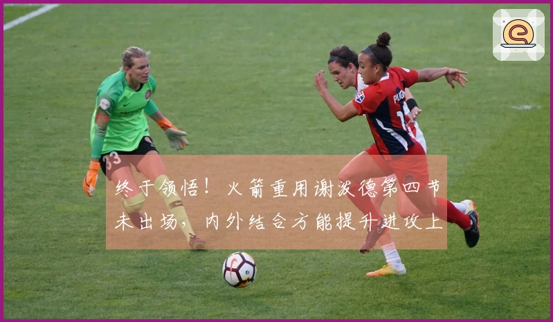 终于领悟！火箭重用谢泼德第四节未出场，内外结合方能提升进攻上限