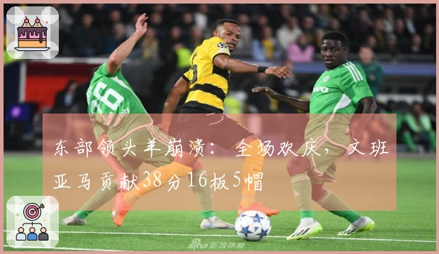 东部领头羊崩溃：全场欢庆，文班亚马贡献38分16板5帽
