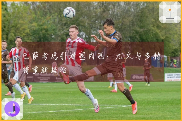 巴萨考虑引进塞内西，尤文与多特将重新接洽