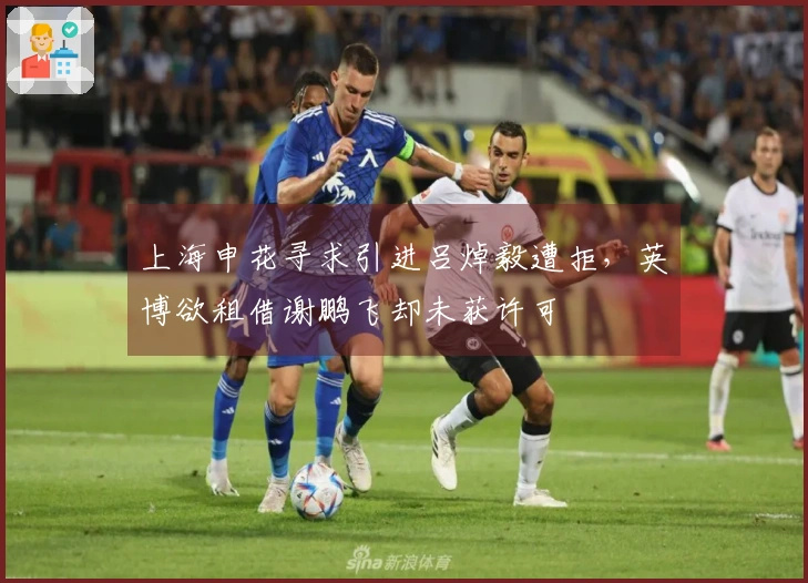 上海申花寻求引进吕焯毅遭拒，英博欲租借谢鹏飞却未获许可