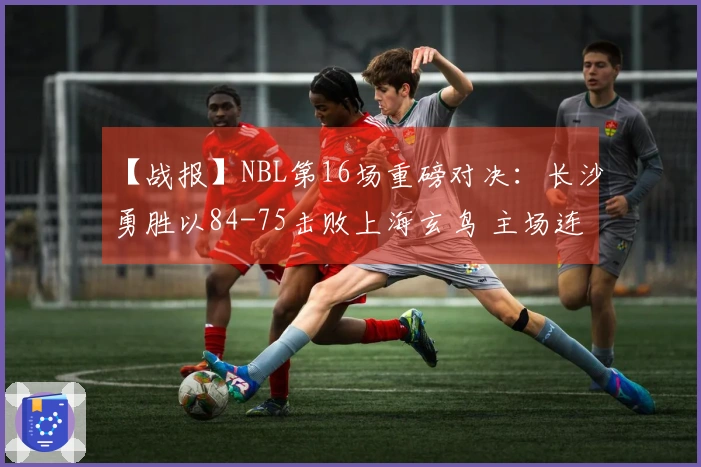 【战报】NBL第16场重磅对决：长沙勇胜以84-75击败上海玄鸟 主场连胜3场