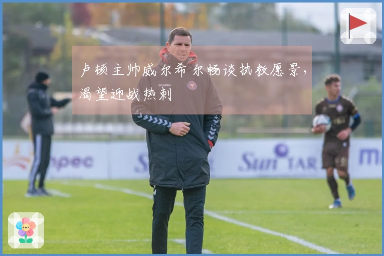 卢顿主帅威尔希尔畅谈执教愿景，渴望迎战热刺