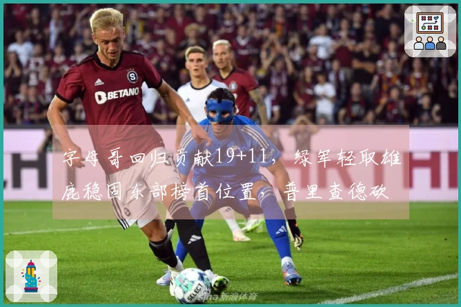 字母哥回归贡献19+11，绿军轻取雄鹿稳固东部榜首位置，普里查德砍下25+9