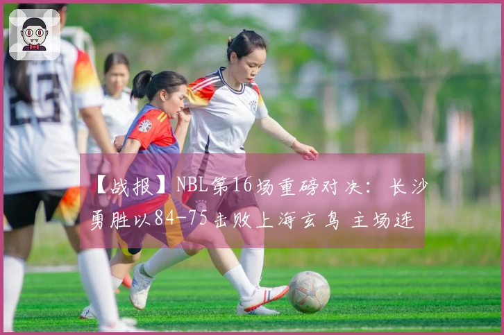 【战报】NBL第16场重磅对决:长沙勇胜以84-75击败上海玄鸟 主场连胜3场