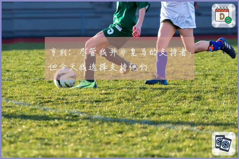 亨利:尽管我并非皇马的支持者,但今天我选择支持他们