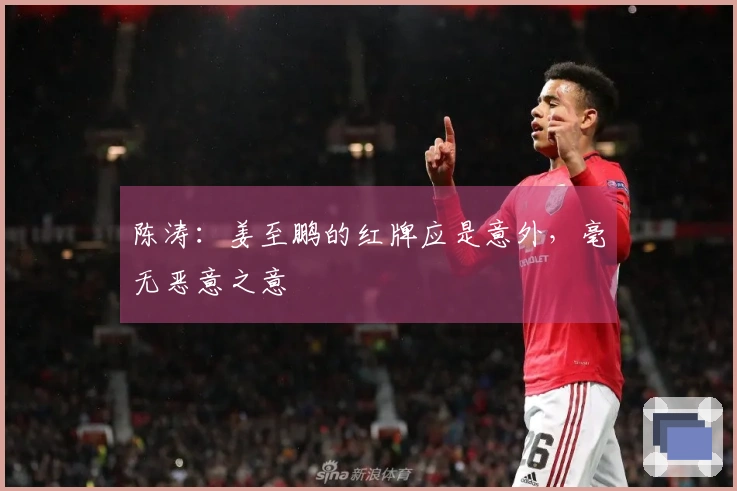 陈涛：姜至鹏的红牌应是意外，毫无恶意之意