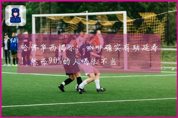 哈佛华西揭示：咖啡确实有助延寿！然而90%的人喝法不当